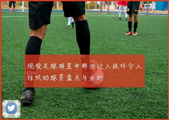 现役足球明星中那些过人技巧令人惊叹的球员盘点与分析