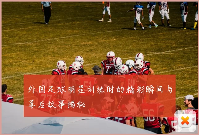 外国足球明星训练时的精彩瞬间与幕后故事揭秘
