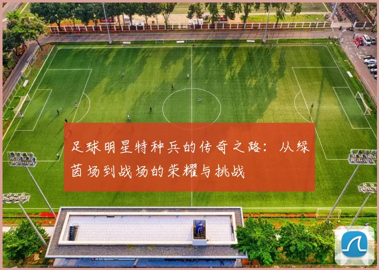 足球明星特种兵的传奇之路：从绿茵场到战场的荣耀与挑战
