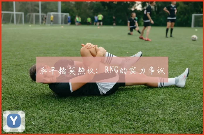 和平精英热议：RNG的实力争议