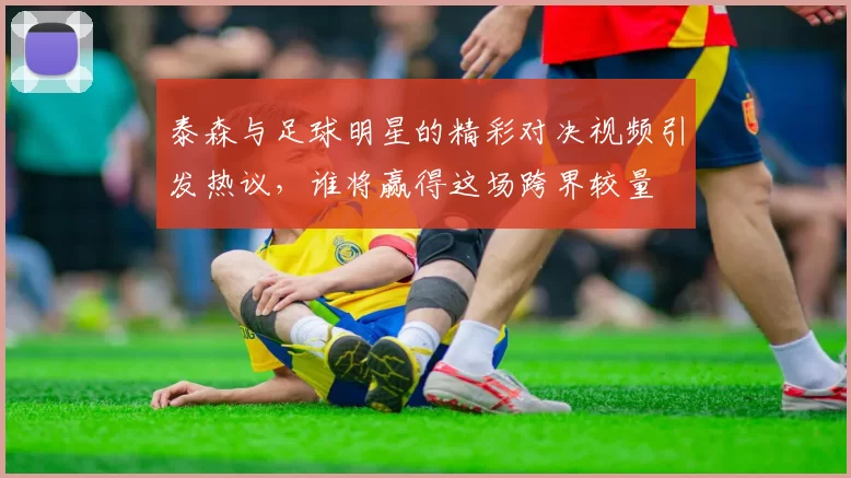 泰森与足球明星的精彩对决视频引发热议，谁将赢得这场跨界较量