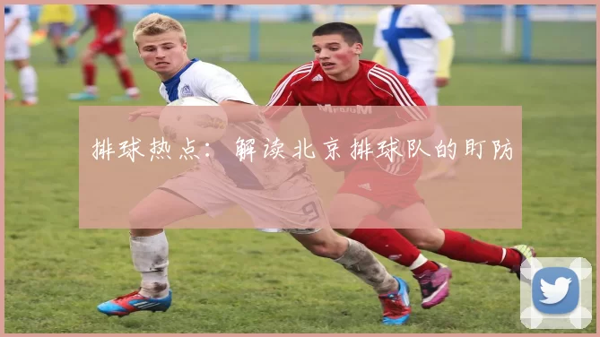 排球热点：解读北京排球队的盯防