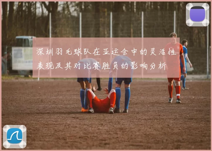 深圳羽毛球队在亚运会中的灵活性表现及其对比赛胜负的影响分析