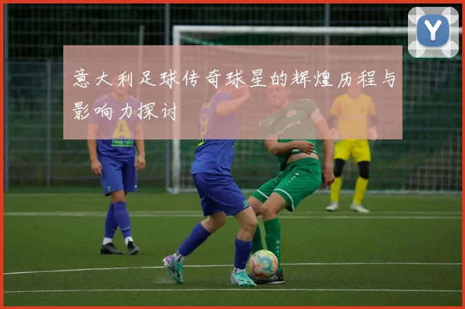 意大利足球传奇球星的辉煌历程与影响力探讨