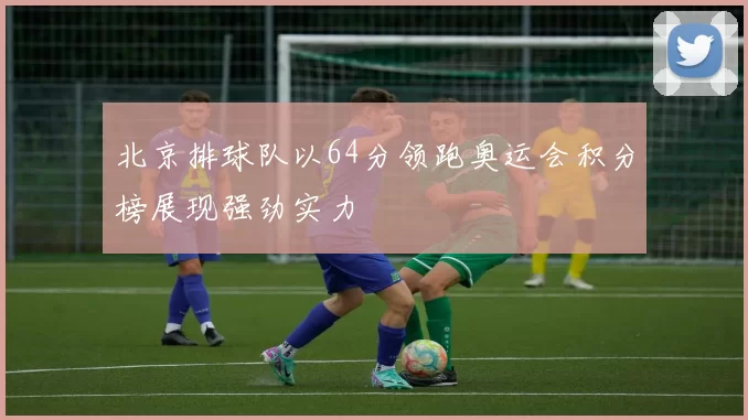 北京排球队以64分领跑奥运会积分榜展现强劲实力