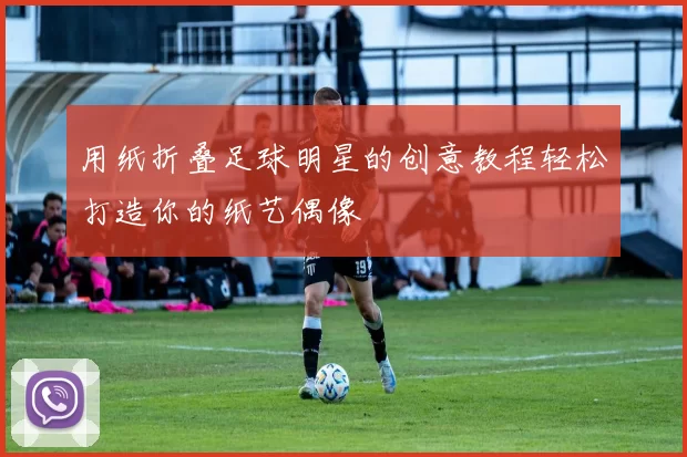 用纸折叠足球明星的创意教程轻松打造你的纸艺偶像